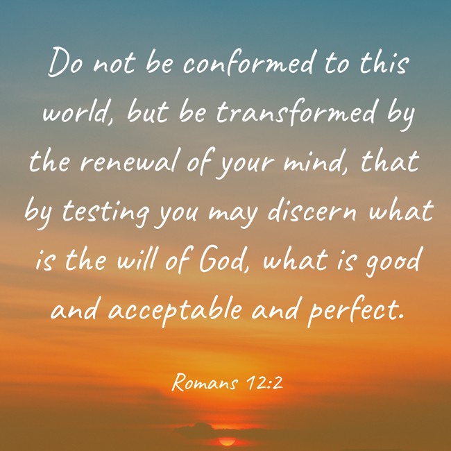 Do not be conformed to this world, but be transformed by the renewal of your mind, that by testing you may discern what is the will of God, what is good and acceptable and perfect. - Romans 12:2