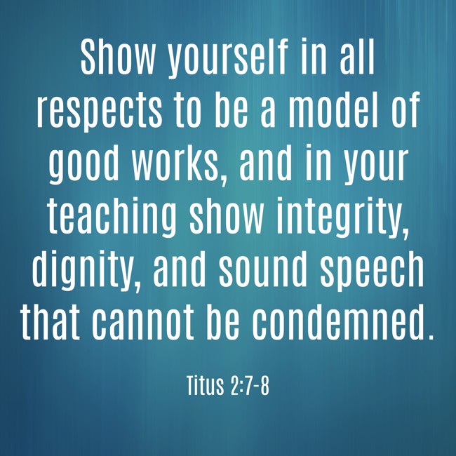 Show yourself in all respects to be a model of good works, and in your teaching show integrity, dignity, and sound speech that cannot be condemned. - Titus 2:7-8