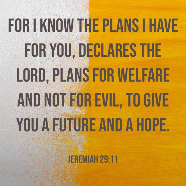 For I know the plans I have for you, declares the LORD, plans for welfare and not for evil, to give you a future and a hope. - Jeremiah 29:11