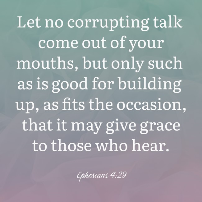 Let no corrupting talk come out of your mouths, but only such as is good for building up, as fits the occasion, that it may give grace to those who hear. - Ephesians 4:29