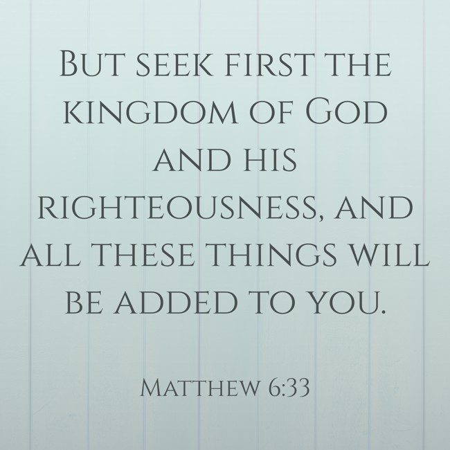 But seek first the kingdom of God and his righteousness, and all these things will be added to you. - Matthew 6:33