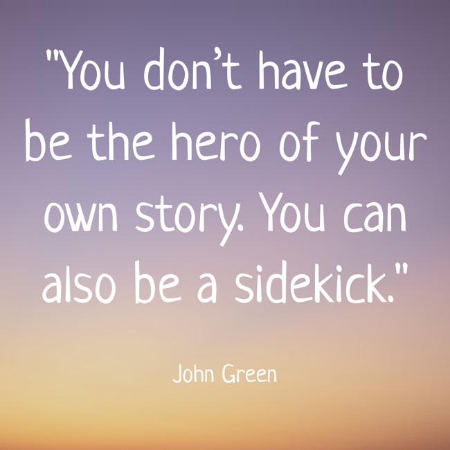 You don’t have to be the hero of your own story. You can also be a sidekick. - John Green