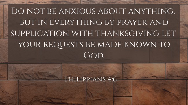 Do not be anxious about anything, but in everything by prayer and supplication with thanksgiving let your requests be made known to God. - Philippians 4:6