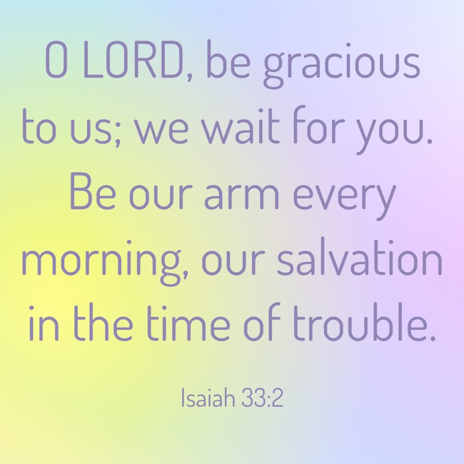 O LORD, be gracious to us; we wait for you. Be our arm every morning, our salvation in the time of trouble. - Isaiah 33:2