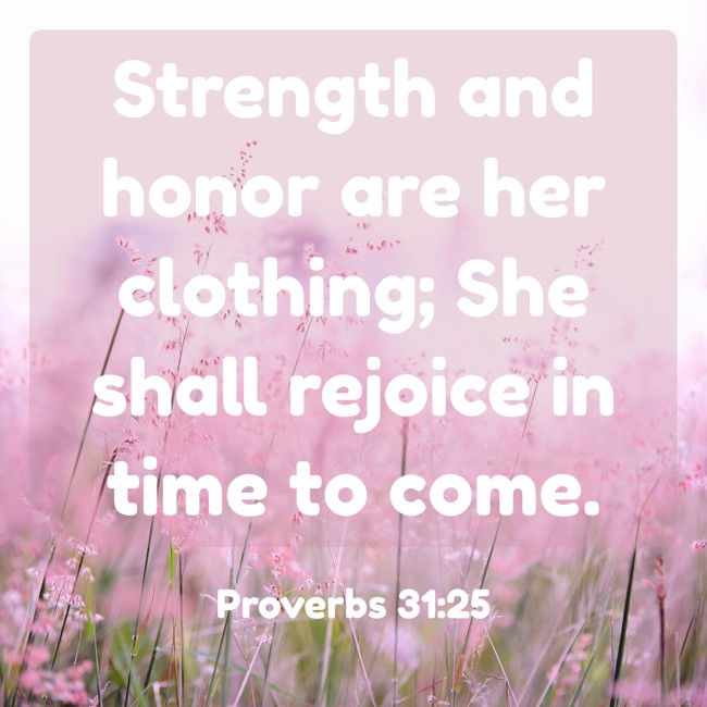 Strength and honor are her clothing; She shall rejoice in time to come. - Proverbs 31:25
