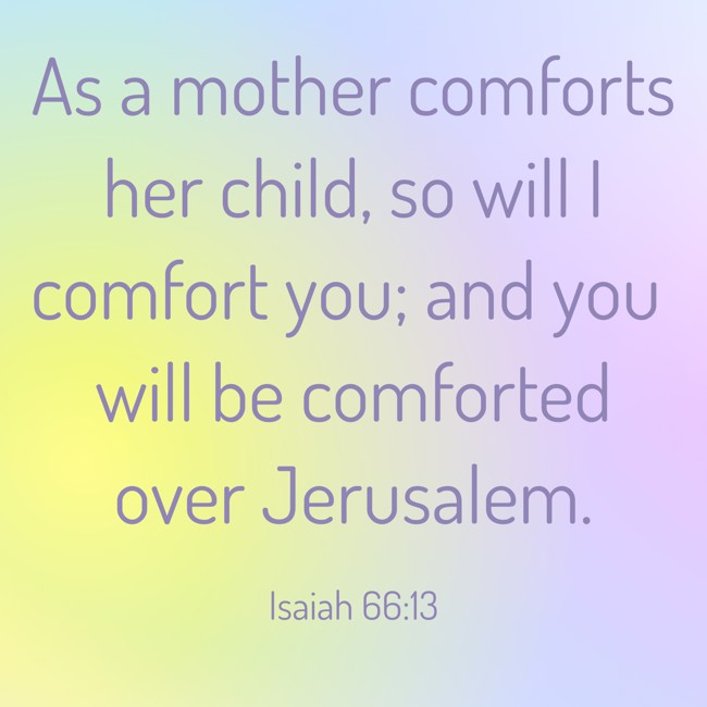 As a mother comforts her child, so will I comfort you; and you will be comforted over Jerusalem. - Isaiah 66:13