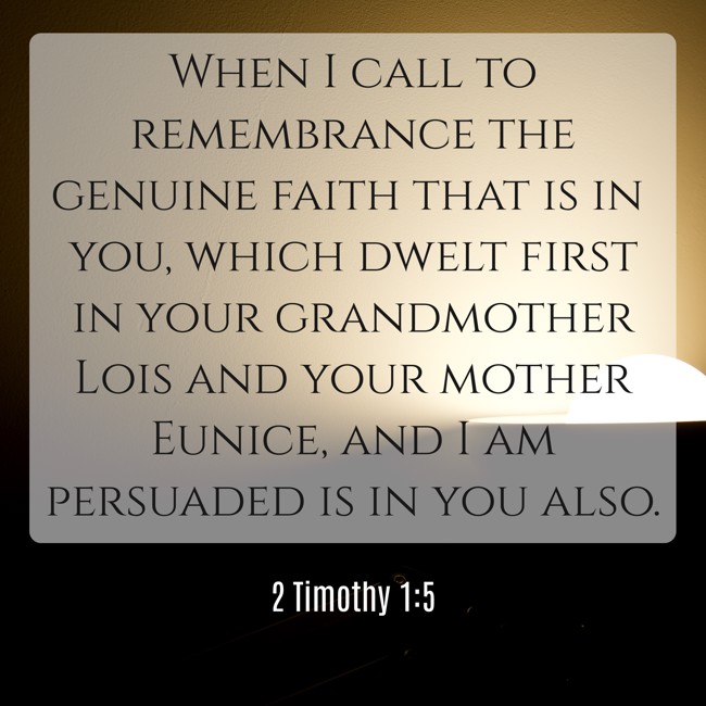 When I call to remembrance the genuine faith that is in you, which dwelt first in your grandmother Lois and your mother Eunice, and I am persuaded is in you also. - 2 Timothy 1:5