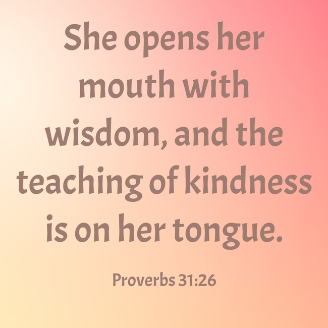 She opens her mouth with wisdom, and the teaching of kindness is on her tongue. - Proverbs 31:26