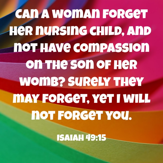 Can a woman forget her nursing child, and not have compassion on the son of her womb? Surely they may forget, yet I will not forget you. - Isaiah 49:15