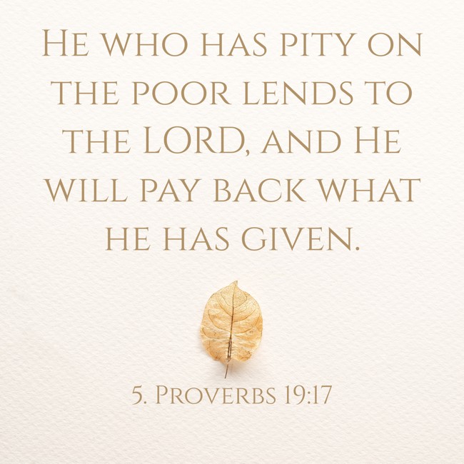 He who has pity on the poor lends to the LORD, and He will pay back what he has given. - 5. Proverbs 19:17