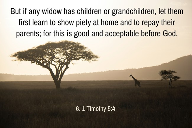 But if any widow has children or grandchildren, let them first learn to show piety at home and to repay their parents; for this is good and acceptable before God. - 6. 1 Timothy 5:4