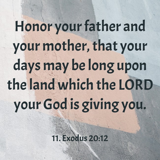 Honor your father and your mother, that your days may be long upon the land which the LORD your God is giving you. - 11. Exodus 20:12