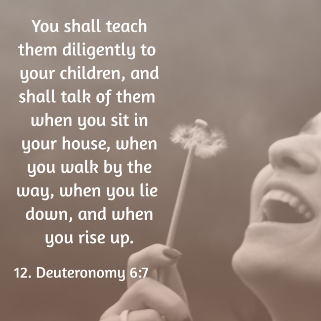 You shall teach them diligently to your children, and shall talk of them when you sit in your house, when you walk by the way, when you lie down, and when you rise up. - 12. Deuteronomy 6:7