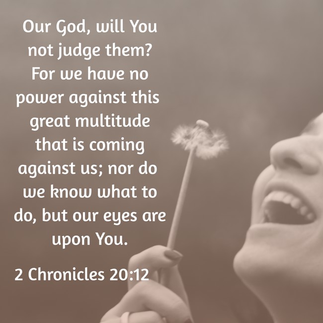 Our God, will You not judge them? For we have no power against this great multitude that is coming against us; nor do we know what to do, but our eyes are upon You. - 2 Chronicles 20:12