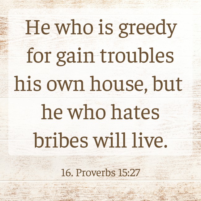 He who is greedy for gain troubles his own house, but he who hates bribes will live. - 16. Proverbs 15:27