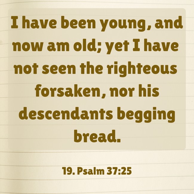 I have been young, and now am old; yet I have not seen the righteous forsaken, nor his descendants begging bread. - 19. Psalm 37:25