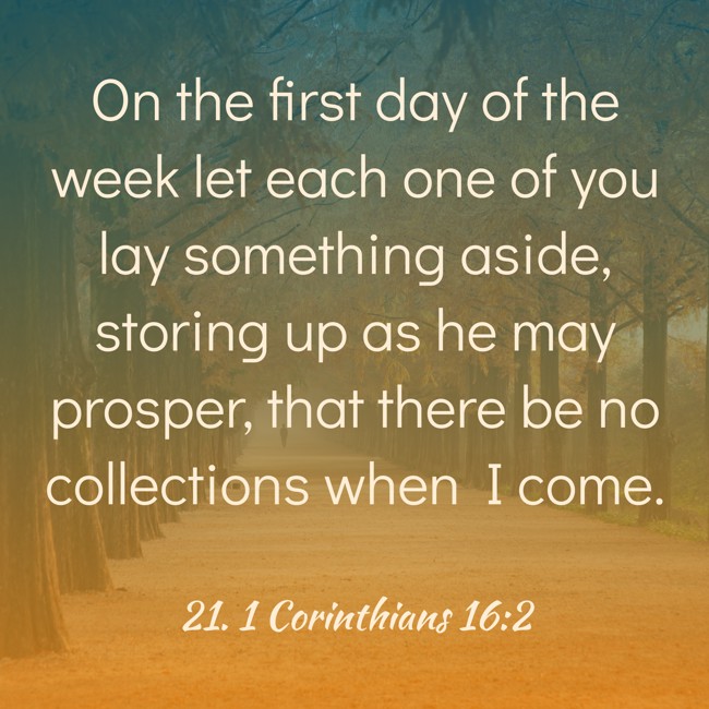 On the first day of the week let each one of you lay something aside, storing up as he may prosper, that there be no collections when I come. - 21. 1 Corinthians 16:2