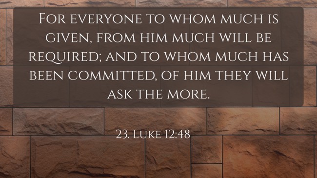 For everyone to whom much is given, from him much will be required; and to whom much has been committed, of him they will ask the more. - 23. Luke 12:48