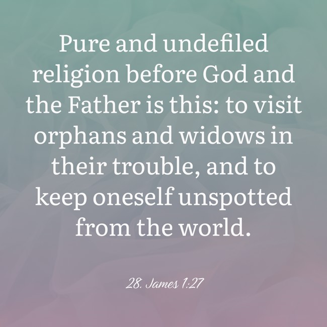Pure and undefiled religion before God and the Father is this: to visit orphans and widows in their trouble, and to keep oneself unspotted from the world. - 28. James 1:27
