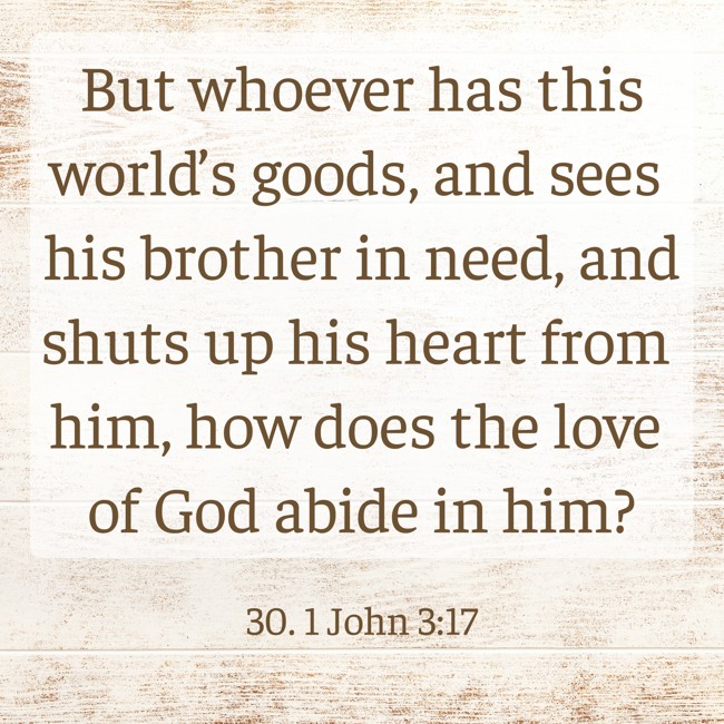 But whoever has this world’s goods, and sees his brother in need, and shuts up his heart from him, how does the love of God abide in him? - 30. 1 John 3:17