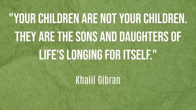 Your children are not your children. They are the sons and daughters of Life's longing for itself.
- Khalil Gibran