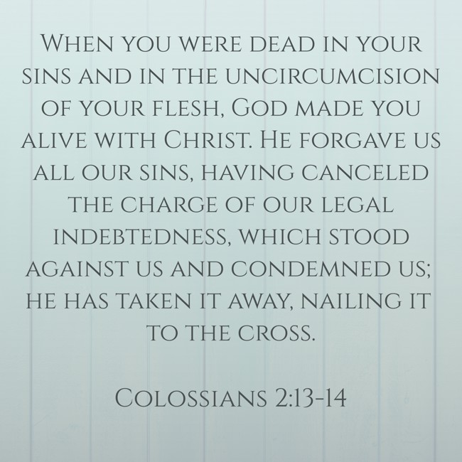 When you were dead in your sins and in the uncircumcision of your flesh, God made you alive with Christ. He forgave us all our sins, having canceled the charge of our legal indebtedness, which stood against us and condemned us; he has taken it away, nailing it to the cross. - Colossians 2:13-14