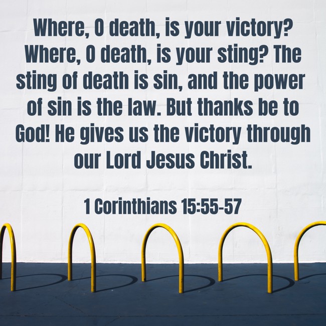 Where, O death, is your victory? Where, O death, is your sting? The sting of death is sin, and the power of sin is the law. But thanks be to God! He gives us the victory through our Lord Jesus Christ. - 1 Corinthians 15:55-57