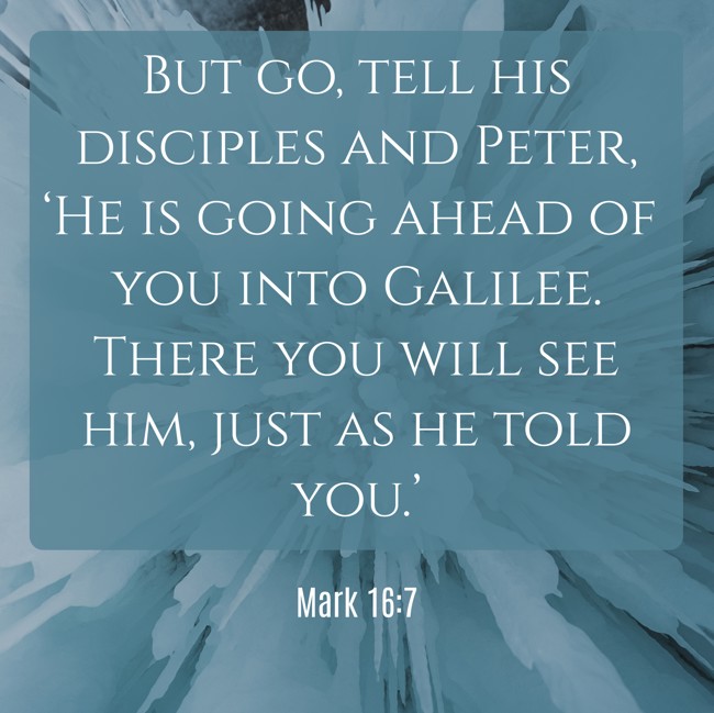 But go, tell his disciples and Peter, ‘He is going ahead of you into Galilee. There you will see him, just as he told you.’ - Mark 16:7