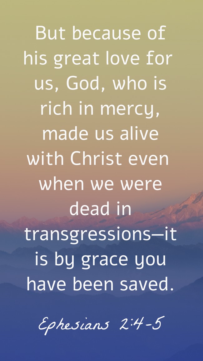 But because of his great love for us, God, who is rich in mercy, made us alive with Christ even when we were dead in transgressions—it is by grace you have been saved. - Ephesians 2:4-5