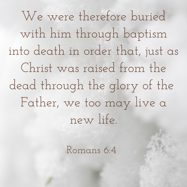 We were therefore buried with him through baptism into death in order that, just as Christ was raised from the dead through the glory of the Father, we too may live a new life. - Romans 6:4