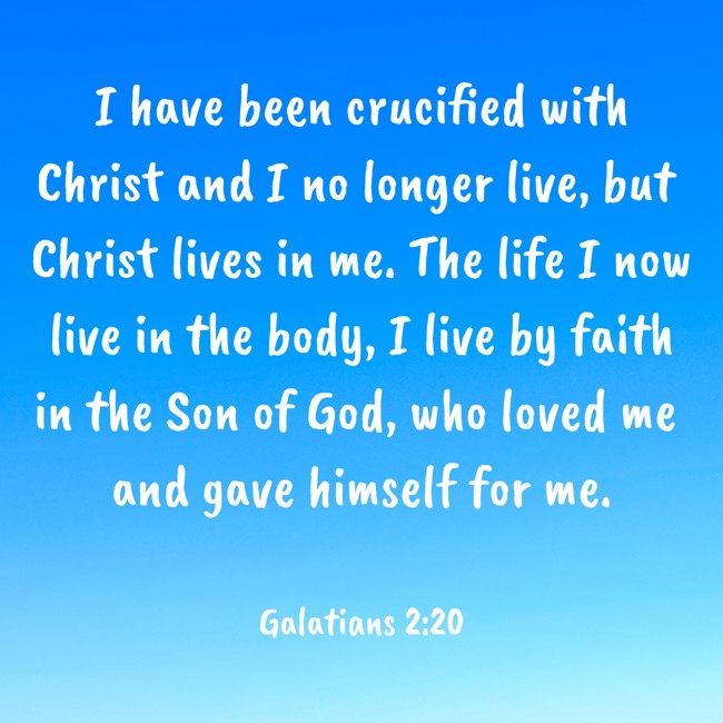I have been crucified with Christ and I no longer live, but Christ lives in me. The life I now live in the body, I live by faith in the Son of God, who loved me and gave himself for me. - Galatians 2:20
