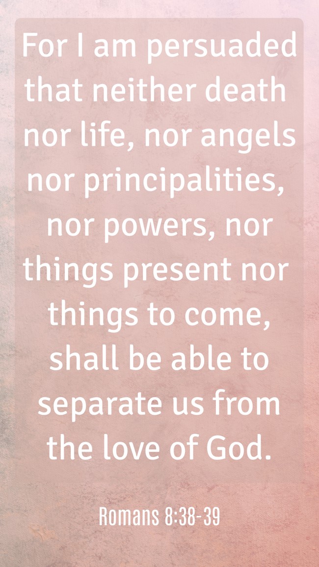 For I am persuaded that neither death nor life, nor angels nor principalities, nor powers, nor things present nor things to come, shall be able to separate us from the love of God. - Romans 8:38-39