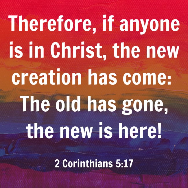 Therefore, if anyone is in Christ, the new creation has come: The old has gone, the new is here! - 2 Corinthians 5:17