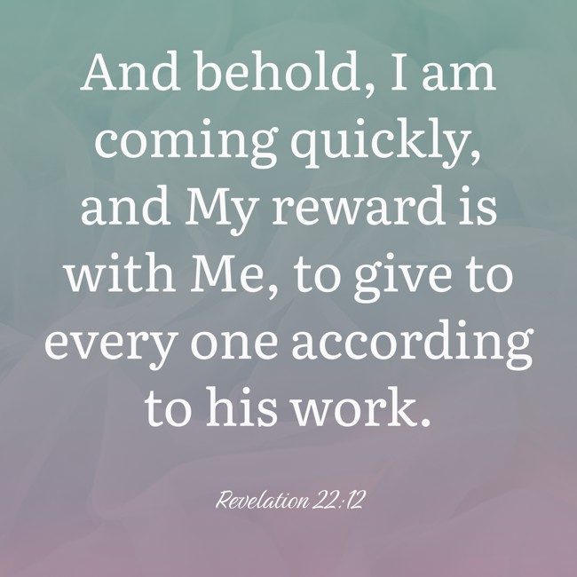 And behold, I am coming quickly, and My reward is with Me, to give to every one according to his work. - Revelation 22:12