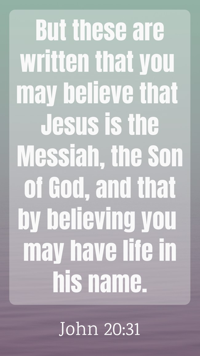 But these are written that you may believe that Jesus is the Messiah, the Son of God, and that by believing you may have life in his name. - John 20:31