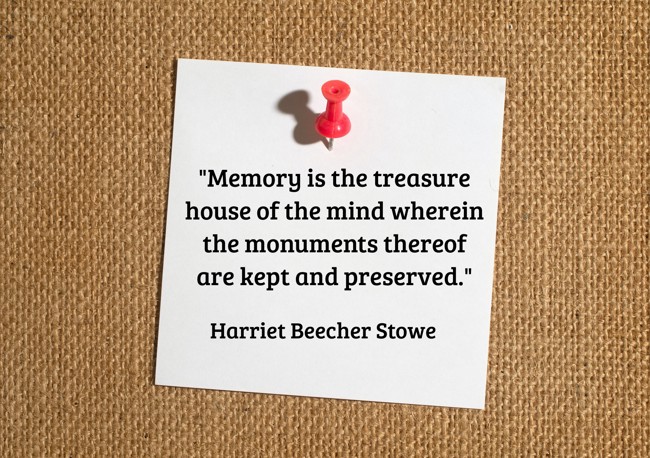 Memory is the treasure house of the mind wherein the monuments thereof are kept and preserved. - Harriet Beecher Stowe