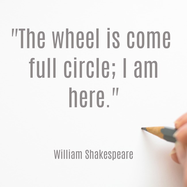 The wheel is come full circle; I am here. - William Shakespeare