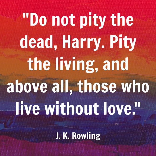Do not pity the dead, Harry. Pity the living, and above all, those who live without love. - J. K. Rowling