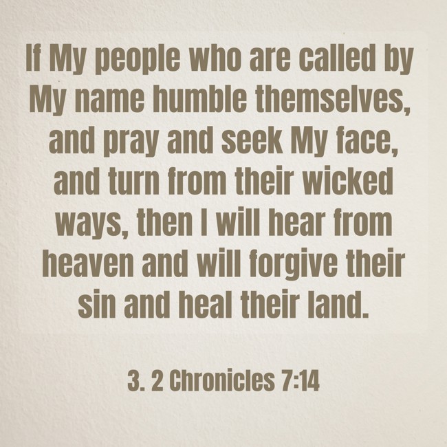 If My people who are called by My name humble themselves, and pray and seek My face, and turn from their wicked ways, then I will hear from heaven and will forgive their sin and heal their land. - 3. 2 Chronicles 7:14