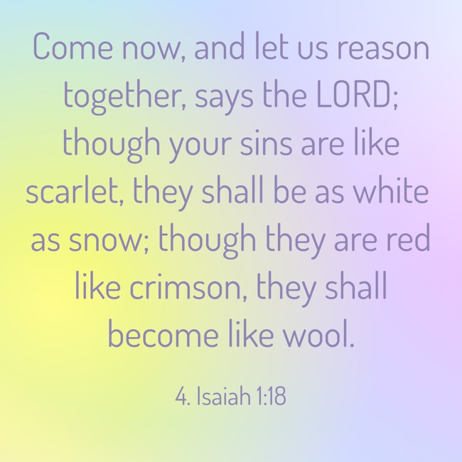 Come now, and let us reason together, says the LORD; though your sins are like scarlet, they shall be as white as snow; though they are red like crimson, they shall become like wool. - 4. Isaiah 1:18