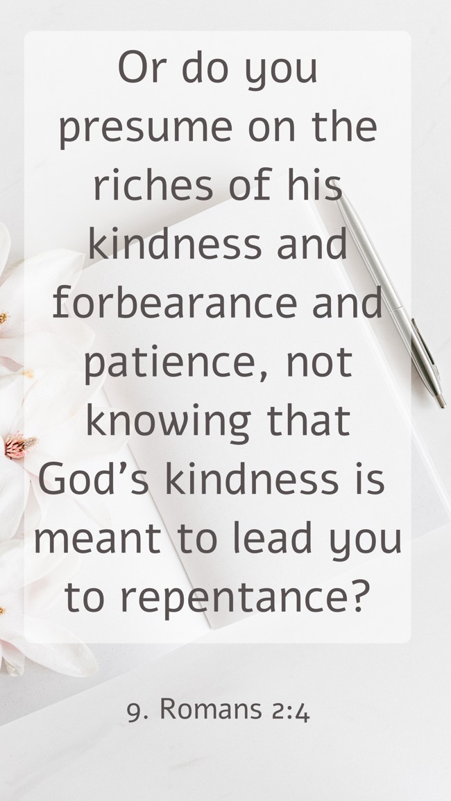 Or do you presume on the riches of his kindness and forbearance and patience, not knowing that God’s kindness is meant to lead you to repentance? - 9. Romans 2:4
