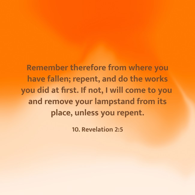 Remember therefore from where you have fallen; repent, and do the works you did at first. If not, I will come to you and remove your lampstand from its place, unless you repent. - 10. Revelation 2:5