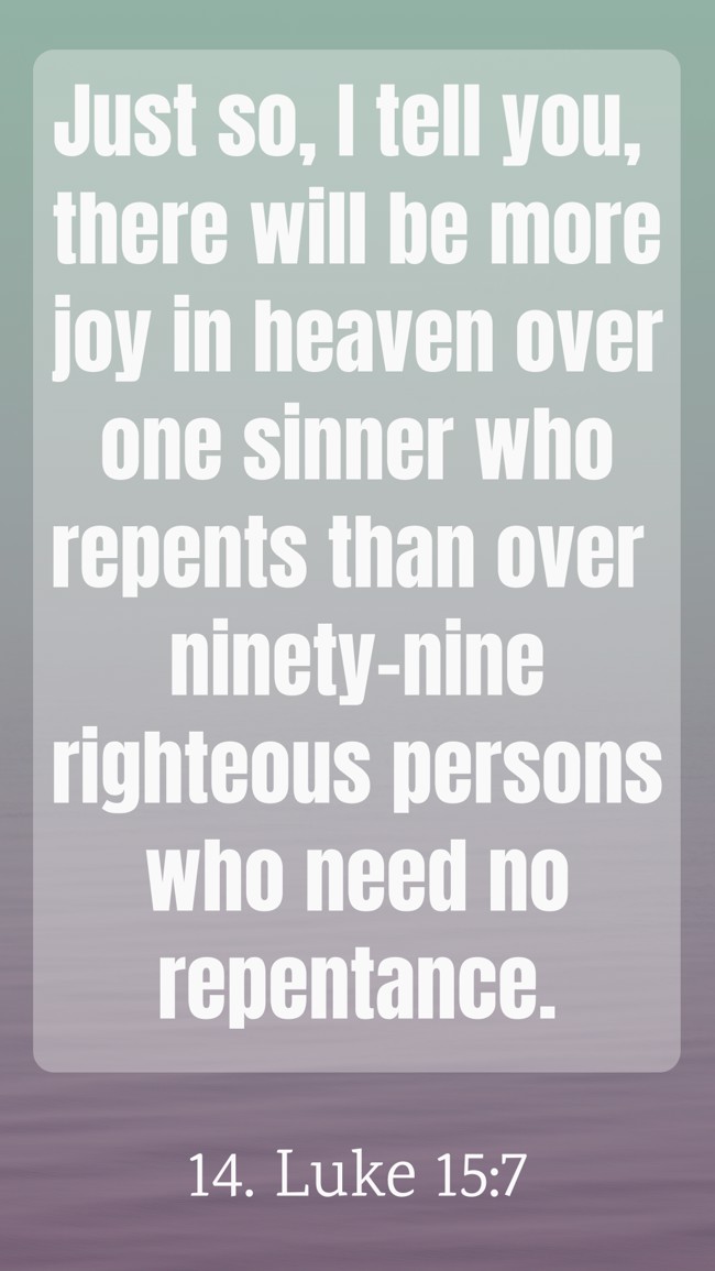 Just so, I tell you, there will be more joy in heaven over one sinner who repents than over ninety-nine righteous persons who need no repentance. - 14. Luke 15:7