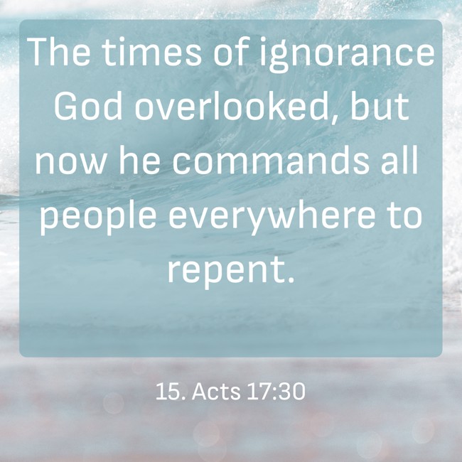 The times of ignorance God overlooked, but now he commands all people everywhere to repent. - 15. Acts 17:30