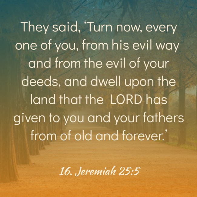 They said, ‘Turn now, every one of you, from his evil way and from the evil of your deeds, and dwell upon the land that the LORD has given to you and your fathers from of old and forever.’ - 16. Jeremiah 25:5