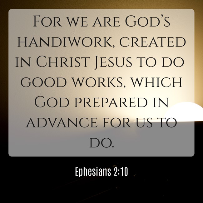 For we are God’s handiwork, created in Christ Jesus to do good works, which God prepared in advance for us to do. - Ephesians 2:10
