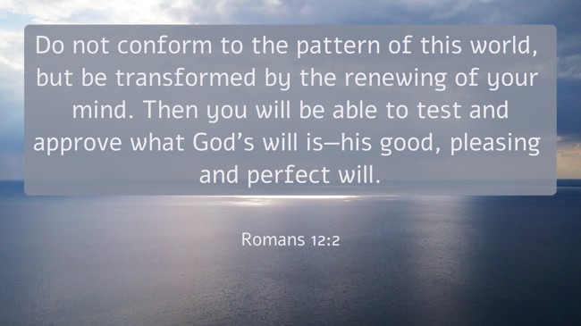 Do not conform to the pattern of this world, but be transformed by the renewing of your mind. Then you will be able to test and approve what God’s will is—his good, pleasing and perfect will. - Romans 12:2