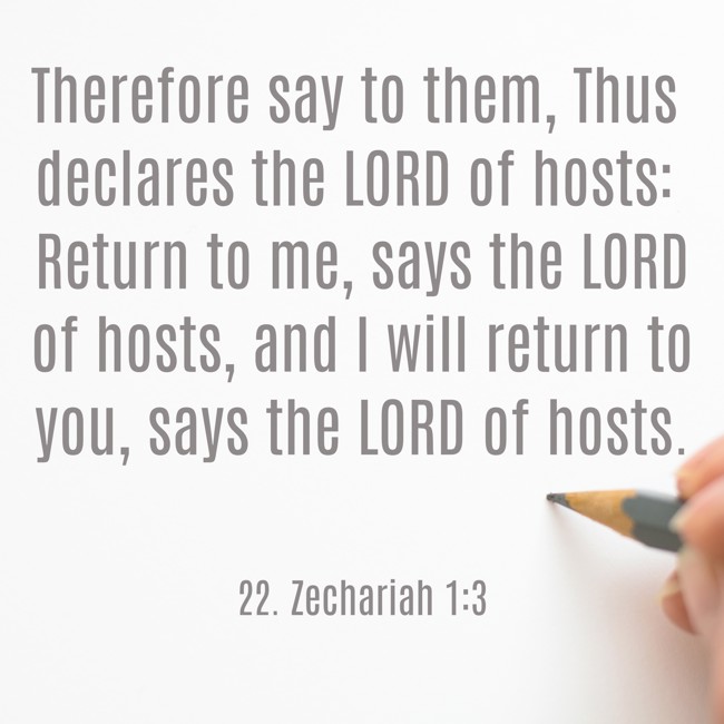 Therefore say to them, Thus declares the LORD of hosts: Return to me, says the LORD of hosts, and I will return to you, says the LORD of hosts. - 22. Zechariah 1:3