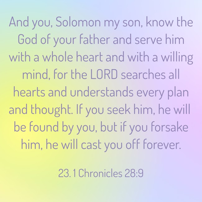 And you, Solomon my son, know the God of your father and serve him with a whole heart and with a willing mind, for the LORD searches all hearts and understands every plan and thought. If you seek him, he will be found by you, but if you forsake him, he will cast you off forever. - 23. 1 Chronicles 28:9