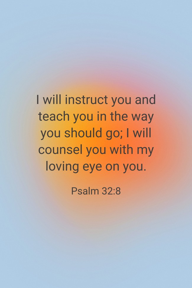 I will instruct you and teach you in the way you should go; I will counsel you with my loving eye on you. - Psalm 32:8